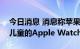 今日消息 消息称苹果发布会将推出专门针对儿童的Apple Watch