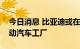 今日消息 比亚迪或在泰国建设东南亚首家电动汽车工厂