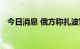 今日消息 俄方称扎波罗热核电站再遭炮击