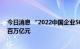 今日消息 “2022中国企业500强”揭榜，营收总规模首破百万亿元