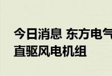 今日消息 东方电气：目前正在研制大功率半直驱风电机组