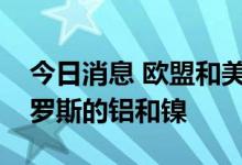 今日消息 欧盟和美国在俄乌冲突大幅增购俄罗斯的铝和镍