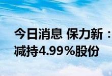 今日消息 保力新：坚瑞鹏华合伙企业拟被动减持4.99%股份