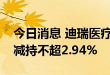 今日消息 迪瑞医疗：股东宋勇、宋洁拟合计减持不超2.94%