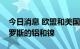 今日消息 欧盟和美国在俄乌冲突大幅增购俄罗斯的铝和镍