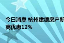 今日消息 杭州建德房产新政：三孩最高补5万，企业团购最高优惠12%