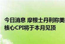 今日消息 摩根士丹利称美国8月通胀可能降至8%以下，预计核心CPI将于本月见顶