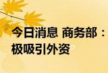 今日消息 商务部：持续扩大市场准入 更加积极吸引外资