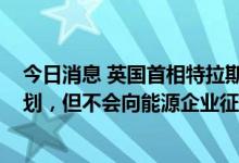 今日消息 英国首相特拉斯或宣布超1000亿英镑能源救助计划，但不会向能源企业征收新暴利税