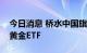 今日消息 桥水中国旗下产品上半年大举加仓黄金ETF