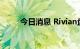 今日消息 Rivian盘初股价涨超7%