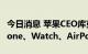 今日消息 苹果CEO库克：今天我们将讨论iPhone、Watch、AirPods