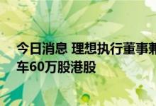 今日消息 理想执行董事兼总裁沈亚楠于9月6日卖出理想汽车60万股港股