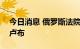 今日消息 俄罗斯法院批准对谷歌罚款217亿卢布