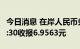 今日消息 在岸人民币兑美元 CNY北京时间23:30收报6.9563元