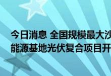 今日消息 全国规模最大沙漠光伏基地：腾格里沙漠3GW新能源基地光伏复合项目开工