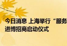 今日消息 上海举行“服务企业直通车”重点产业项目签约暨进博招商启动仪式