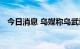 今日消息 乌媒称乌武装部队已进入伊久姆