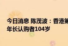 今日消息 陈茂波：香港第七批银色债券认购人数破纪录 最年长认购者104岁