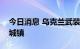 今日消息 乌克兰武装部队夺回巴拉克列亚等城镇