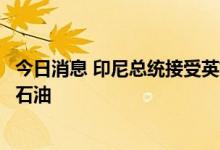 今日消息 印尼总统接受英媒采访透露：将考虑从俄罗斯购买石油