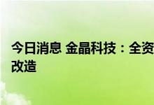 今日消息 金晶科技：全资孙公司生产线停产以及拟进行升级改造