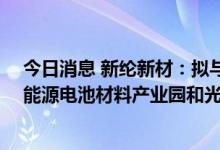 今日消息 新纶新材：拟与富山管委会等42亿元共同打造新能源电池材料产业园和光电材料产业园