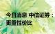 今日消息 中信证券：预期博弈关键期，配置更重性价比