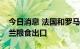 今日消息 法国和罗马尼亚签署协议帮助乌克兰粮食出口