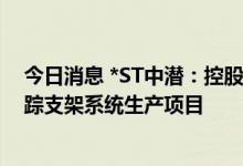 今日消息 *ST中潜：控股子公司拟以1亿元投资建设光伏跟踪支架系统生产项目