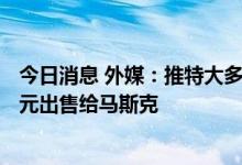 今日消息 外媒：推特大多数股东投票支持将公司以440亿美元出售给马斯克