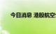 今日消息 港股航空公司板块持续走高