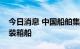 今日消息 中国船舶集团再度交付全球最大集装箱船