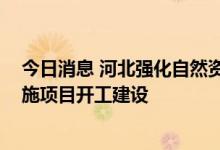 今日消息 河北强化自然资源要素支撑 全力保障重大基础设施项目开工建设