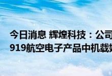 今日消息 辉煌科技：公司参股公司飞天联合是国产大飞机C919航空电子产品中机载娱乐系统供应商