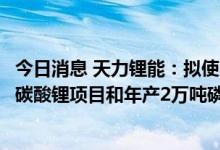 今日消息 天力锂能：拟使用超募资金投资年产一万吨电池级碳酸锂项目和年产2万吨磷酸铁锂项目