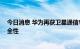 今日消息 华为再获卫星通信专利授权 可提高通信质量和安全性