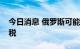 今日消息 俄罗斯可能对所有化肥征收出口关税