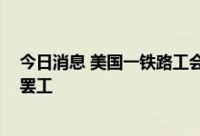 今日消息 美国一铁路工会投票否决与铁路公司协议 将授权罢工