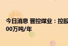 今日消息 晋控煤业：控股子公司色连一号煤矿产能核增至800万吨/年