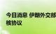 今日消息 伊朗外交部：仍有希望全面恢复伊核协议