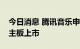 今日消息 腾讯音乐申请以介绍方式于港交所主板上市