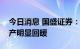 今日消息 国盛证券：市场情绪趋弱，基建地产明显回暖