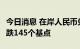 今日消息 在岸人民币兑美元今日16:30收盘下跌145个基点