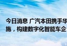 今日消息 广汽本田携手华为以5G+Wi-Fi 6升级网络基础设施，构建数字化智能车企