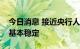 今日消息 接近央行人士：人民币汇率将保持基本稳定