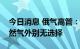 今日消息 俄气高管：欧洲除俄罗斯的管道天然气外别无选择