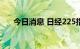 今日消息 日经225指数跌幅扩大至1%