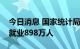 今日消息 国家统计局：前八月全国城镇新增就业898万人