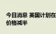 今日消息 英国计划在救助方案中将企业能源价格减半